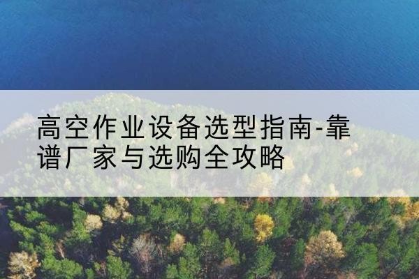 交城升降车厂家-高空作业设备选型指南-靠谱厂家与选购全攻略
