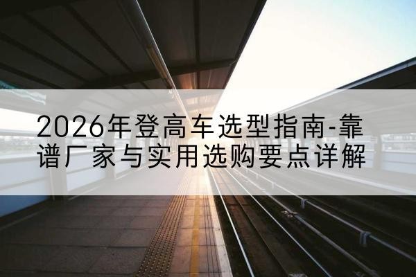 交城登高车厂家推荐-2026年登高车选型指南-靠谱厂家与实用选购要点详解