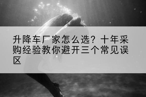 交城升降车厂家-怎么选？十年采购经验教你避开三个常见误区