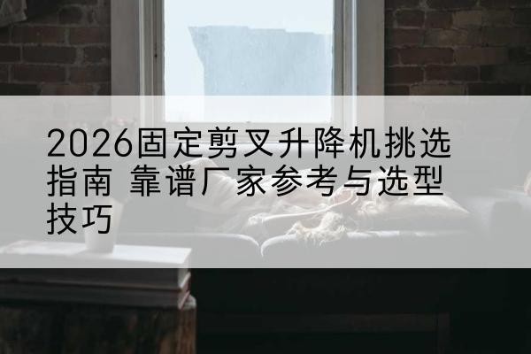 交城固定剪叉升降机厂家推荐-2026固定剪叉升降机挑选指南 靠谱厂家参考与选型技巧