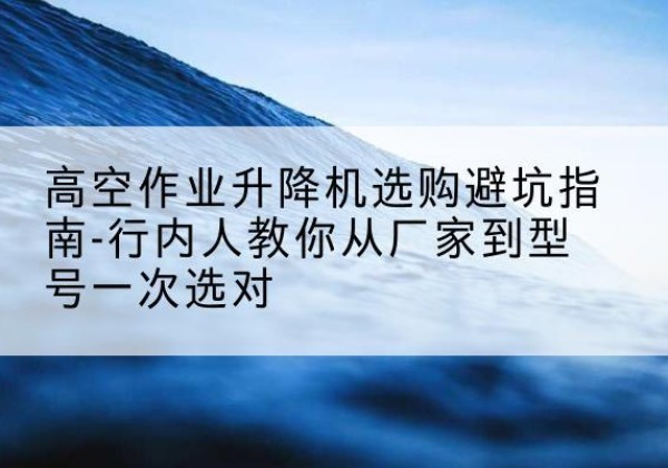 交城升降平台厂家-高空作业升降机选购避坑指南-行内人教你从厂家到型号一次选对