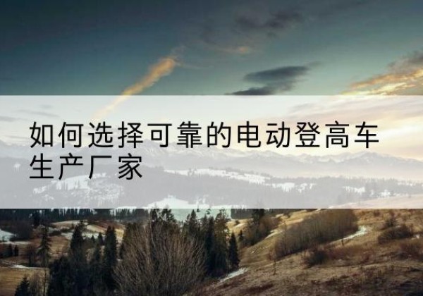 交城电动登高车厂家-如何选择可靠的电动登高车生产厂家