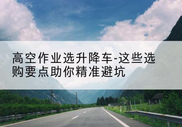 交城升降车厂家-高空作业选升降车-这些选购要点助你*避坑