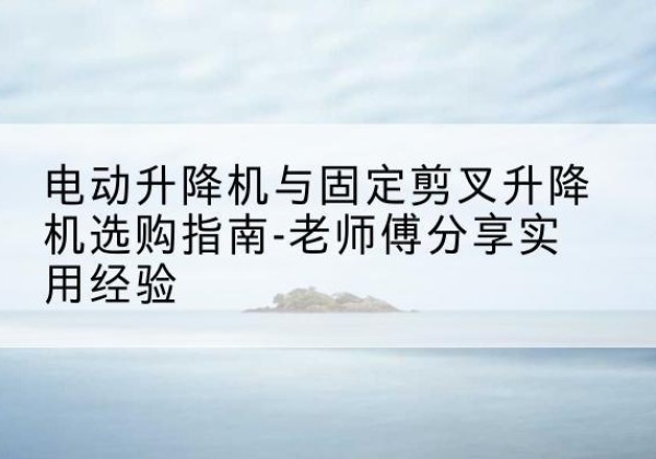 交城电动升降机怎么选-电动升降机与固定剪叉升降机选购指南-老师傅分享实用经验