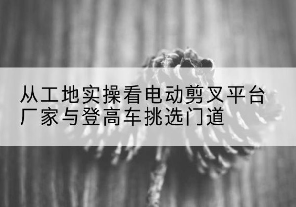 交城电动剪叉升降平台厂家-从工地实操看电动剪叉平台厂家与登高车挑选门道