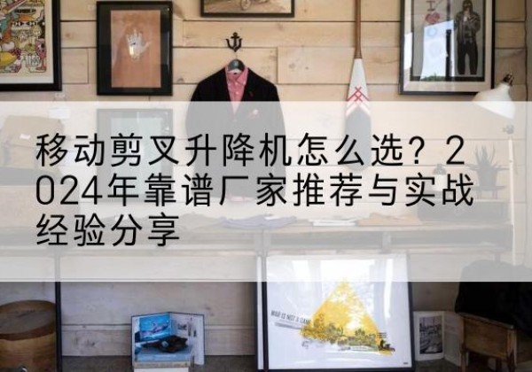 交城升降平台厂家推荐-移动剪叉升降机怎么选？2024年靠谱厂家推荐与实战经验分享