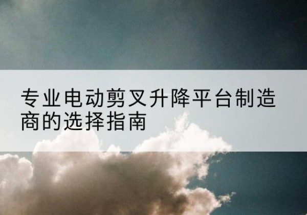 交城电动剪叉升降平台厂家-专业电动剪叉升降平台制造商的选择指南